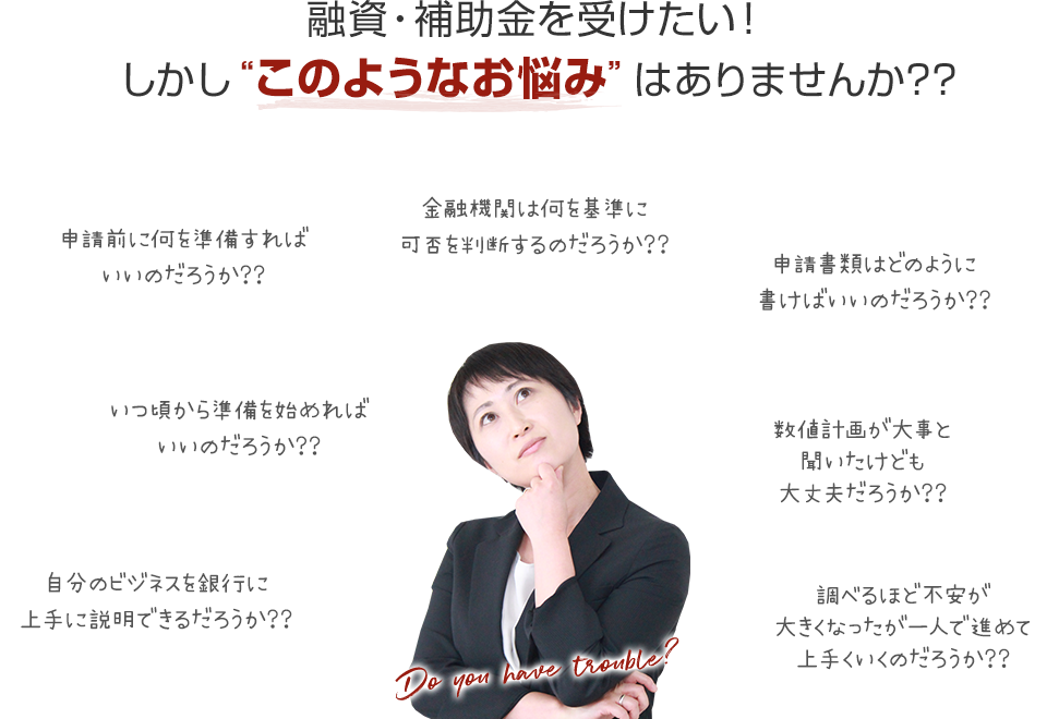 融資・補助金を受けたい!しかしこのようなお悩みはありませんか??
・申請前に何を準備すればいいのだろうか??
・金融機関は何を基準に可否を判断するのだろうか??
・申請書類はどのように書けばいいのだろうか??
・いつ頃から準備を始めればいいのだろうか??
・数値計画が大事と聞いたけども大丈夫だろうか??
・自分のビジネスを銀行に上手に説明できるだろうか??
・調べるほど不安が大きくなったが一人で進めて上手くいくのだろうか??