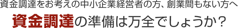 資金調達をお考えの中小企業経営者の方、創業間もない方へ 資金調達の準備は万全でしょうか?